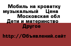 Мобиль на кроватку музыкальный  › Цена ­ 1 500 - Московская обл. Дети и материнство » Другое   